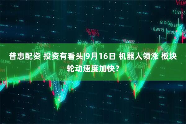 普惠配资 投资有看头|9月16日 机器人领涨 板块轮动速度加快？