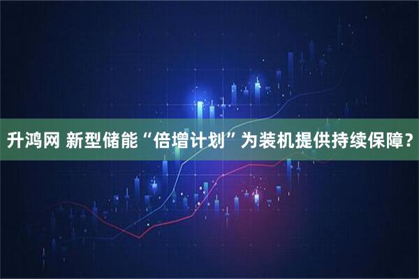 升鸿网 新型储能“倍增计划”为装机提供持续保障？