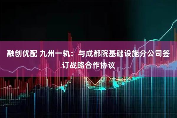 融创优配 九州一轨：与成都院基础设施分公司签订战略合作协议