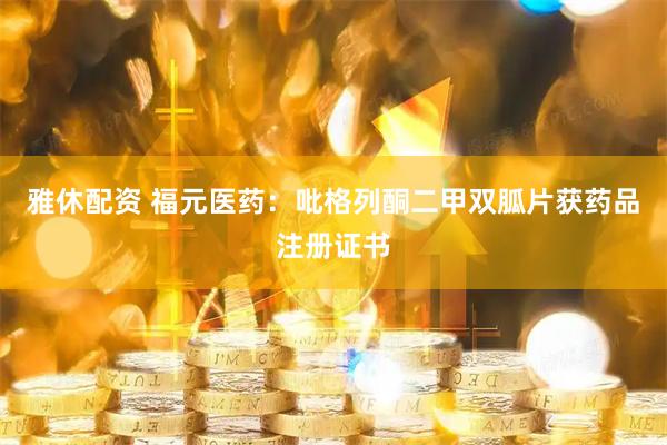 雅休配资 福元医药：吡格列酮二甲双胍片获药品注册证书