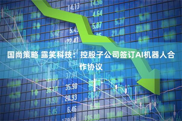 国尚策略 露笑科技：控股子公司签订AI机器人合作协议