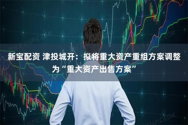 新宝配资 津投城开：拟将重大资产重组方案调整为“重大资产出售方案”