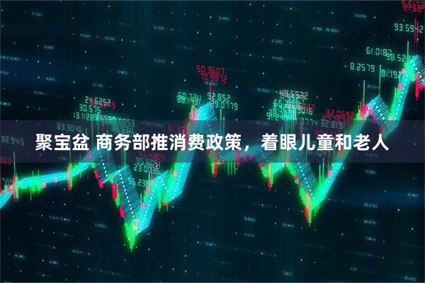 聚宝盆 商务部推消费政策，着眼儿童和老人