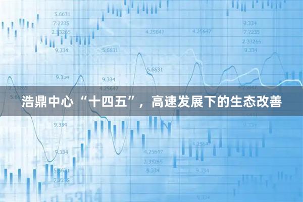 浩鼎中心 “十四五”，高速发展下的生态改善