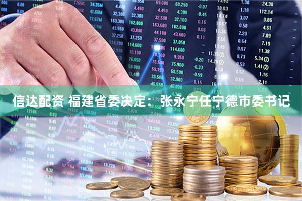 信达配资 福建省委决定：张永宁任宁德市委书记