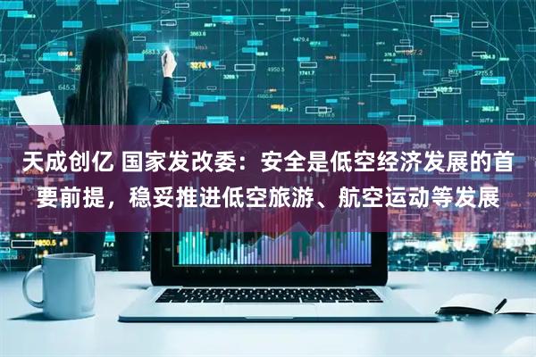 天成创亿 国家发改委：安全是低空经济发展的首要前提，稳妥推进低空旅游、航空运动等发展