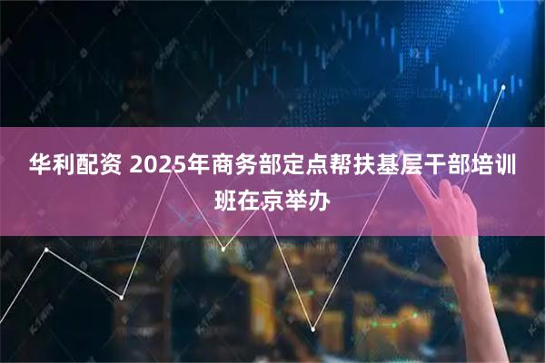 华利配资 2025年商务部定点帮扶基层干部培训班在京举办