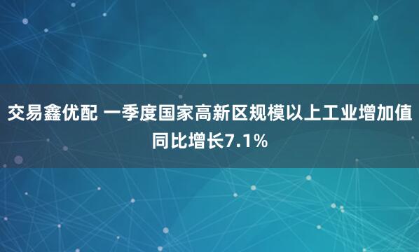 交易鑫优配 一季度国家高新区规模以上工业增加值同比增长7.1%