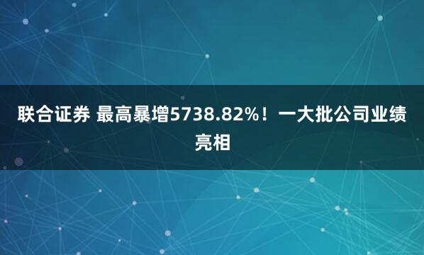联合证券 最高暴增5738.82%！一大批公司业绩亮相