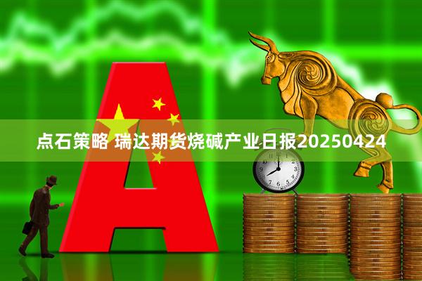 点石策略 瑞达期货烧碱产业日报20250424