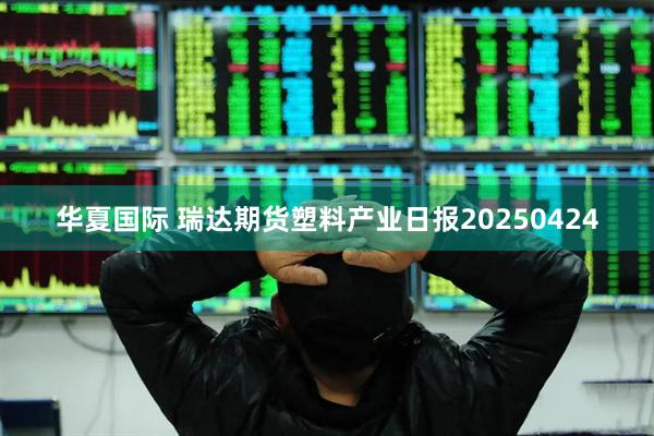 华夏国际 瑞达期货塑料产业日报20250424