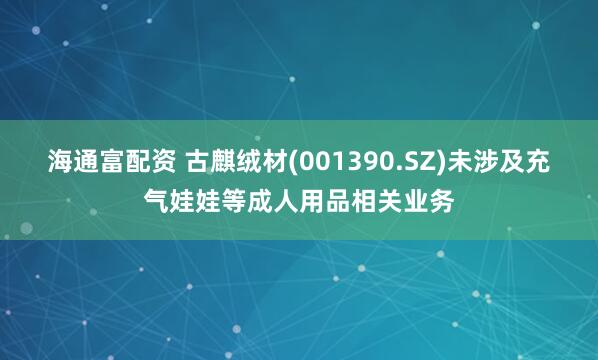 海通富配资 古麒绒材(001390.SZ)未涉及充气娃娃等成人用品相关业务