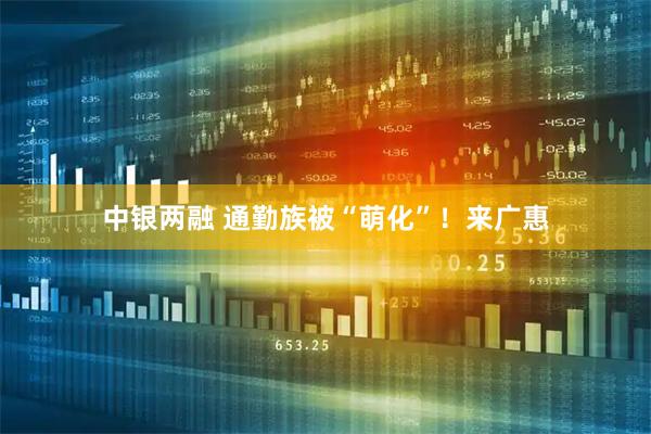 中银两融 通勤族被“萌化”！来广惠