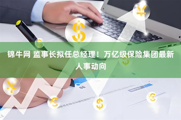 锦牛网 监事长拟任总经理！万亿级保险集团最新人事动向