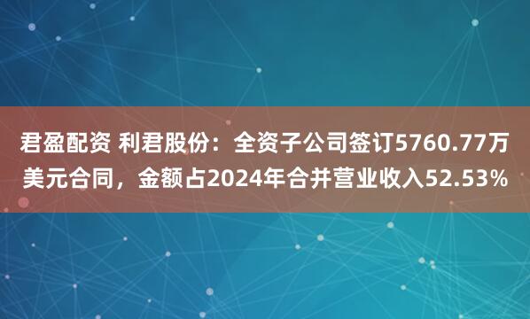 君盈配资 利君股份:全资子公司签订5760.77万美元合同,金额占2024年合并营业收入52.53%