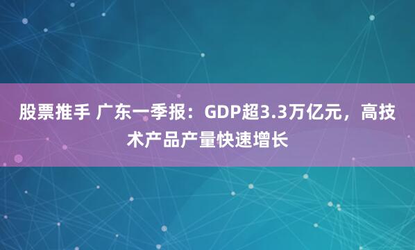 股票推手 广东一季报：GDP超3.3万亿元，高技术产品产量快速增长