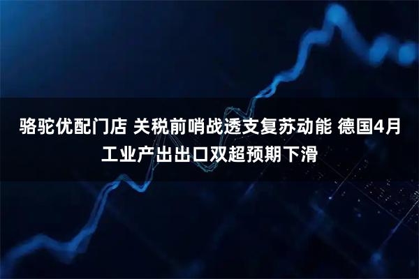 骆驼优配门店 关税前哨战透支复苏动能 德国4月工业产出出口双超预期下滑