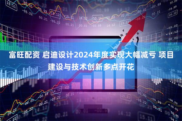 富旺配资 启迪设计2024年度实现大幅减亏 项目建设与技术创新多点开花