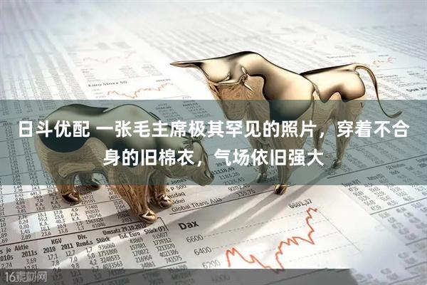 日斗优配 一张毛主席极其罕见的照片，穿着不合身的旧棉衣，气场依旧强大