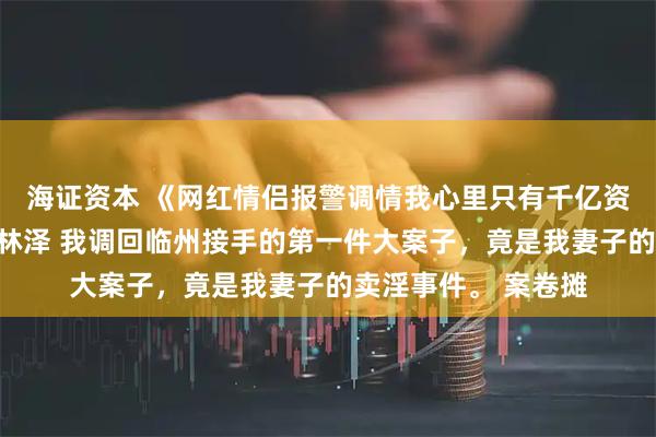 海证资本 《网红情侣报警调情我心里只有千亿资产》沈景琛孟晚柠林泽 我调回临州接手的第一件大案子，竟是我妻子的卖淫事件。 案卷摊