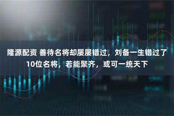 隆源配资 善待名将却屡屡错过，刘备一生错过了10位名将，若能聚齐，或可一统天下