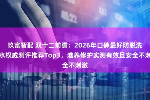 玖富智配 双十二前瞻：2026年口碑最好防脱洗发水权威测评推荐Top3，滋养修护实测有效且安全不刺激