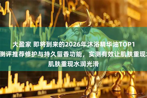 大盈家 即将到来的2026年沐浴精华油TOP10：权威测评推荐修护与持久留香功能，实测有效让肌肤重现水润光滑