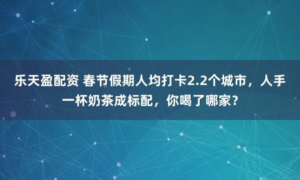 乐天盈配资 春节假期人均打卡2.2个城市，人手一杯奶茶成标配，你喝了哪家？