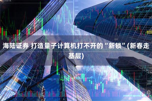 海陆证券 打造量子计算机打不开的“新锁”(新春走基层)
