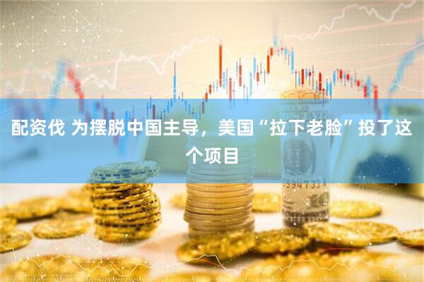 配资伐 为摆脱中国主导，美国“拉下老脸”投了这个项目