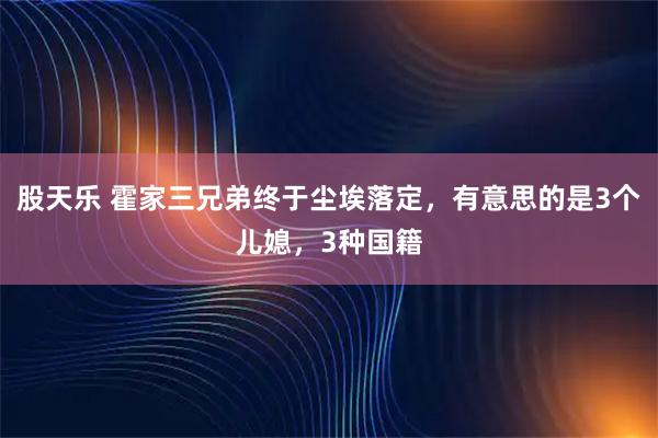 股天乐 霍家三兄弟终于尘埃落定，有意思的是3个儿媳，3种国籍